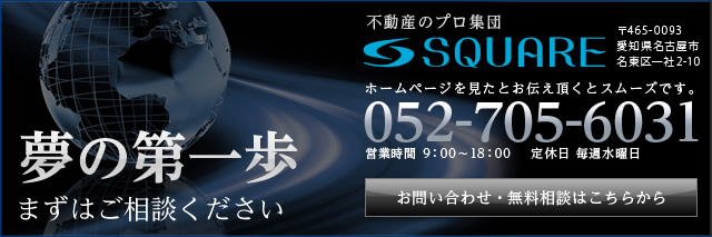 夢の第一歩 まずはご相談ください 不動産のプロ集団 SQUARE 〒465-0058 名古屋市名東区 貴船1-36 ホームページを見たとお伝え頂くとスムーズです。 052-705-6031 営業時間 9：00～18：00 定休日 毎週水曜日 お問い合わせ・無料相談はこちらから