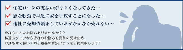 住宅ローンの支払いがキツくなってきた… 急な転勤で早急に家を手放すことになった… 他社に売却依頼をしているがなかなか売れない… 皆様もこんなお悩みありませんか？？ 私達スクエアなら皆様のお悩みを真摯に受け止め、 お話させて頂いてから最善の解決プランをご提案致します！
