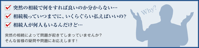 突然の相続で何をすれば良いのか分からない… 相続税っていつまでに、いくらぐらい払えばいいの？ 相続人が何人もいるんだけど… 突然の相続によって問題が起きてしまっていませんか？ そんな皆様の疑問や問題にお応えします！