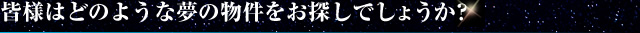 皆様はどのような夢の物件をお探しでしょうか？